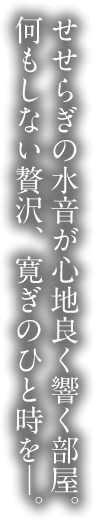 せせらぎの水音が心地良く響く部屋。何もしない贅沢、寛ぎのひと時を―。