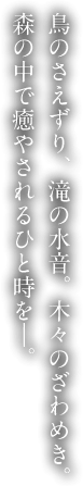 鳥のさえずり、滝の水音。木々のざわめき。森の中で癒やされるひと時を―。